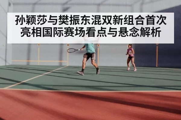 孙颖莎与樊振东混双新组合首次亮相国际赛场看点与悬念解析